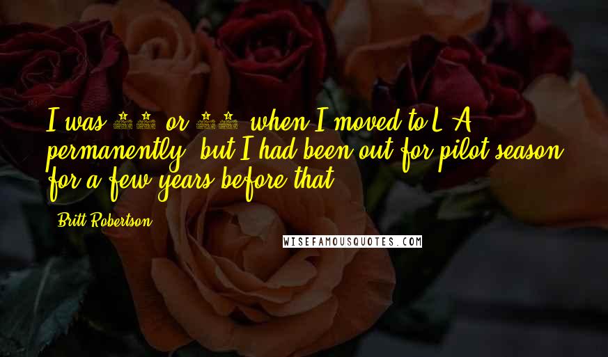 Britt Robertson Quotes: I was 14 or 15 when I moved to L.A. permanently, but I had been out for pilot season for a few years before that.