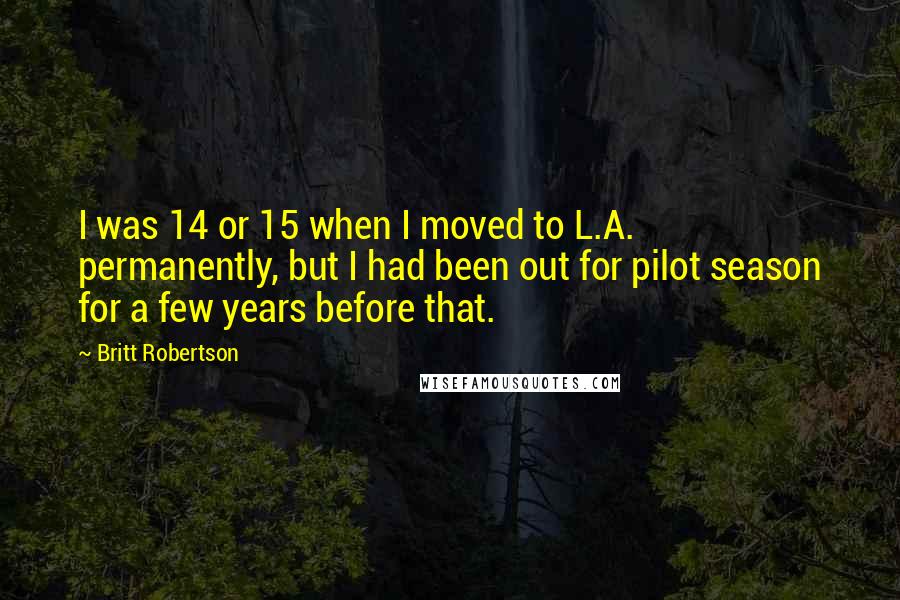 Britt Robertson Quotes: I was 14 or 15 when I moved to L.A. permanently, but I had been out for pilot season for a few years before that.