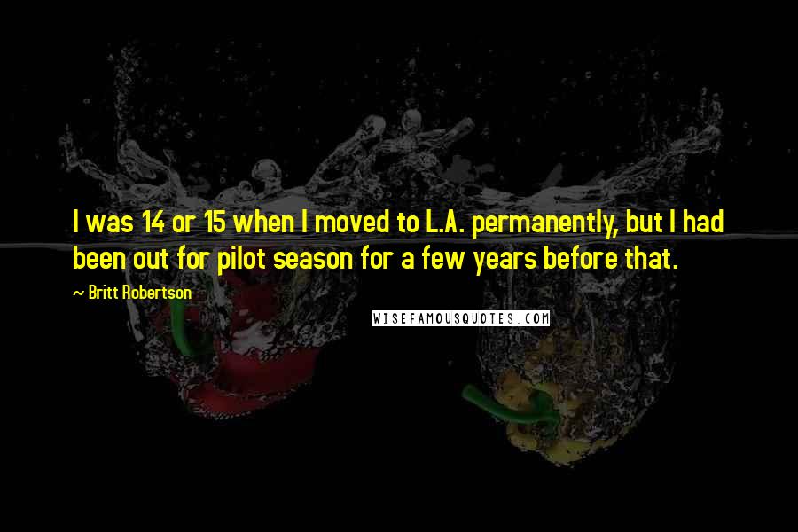 Britt Robertson Quotes: I was 14 or 15 when I moved to L.A. permanently, but I had been out for pilot season for a few years before that.