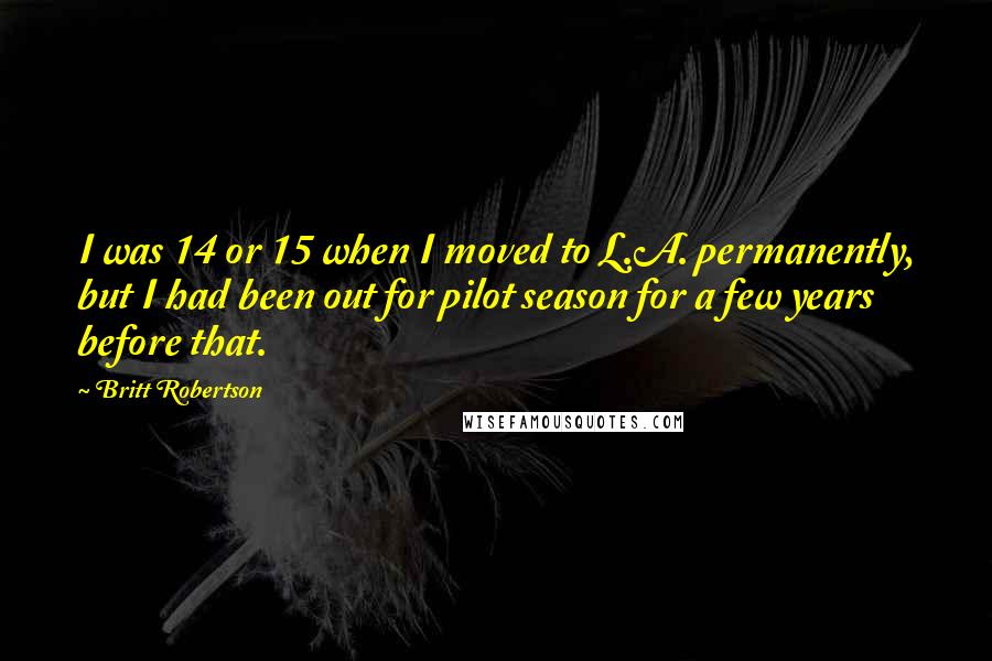 Britt Robertson Quotes: I was 14 or 15 when I moved to L.A. permanently, but I had been out for pilot season for a few years before that.