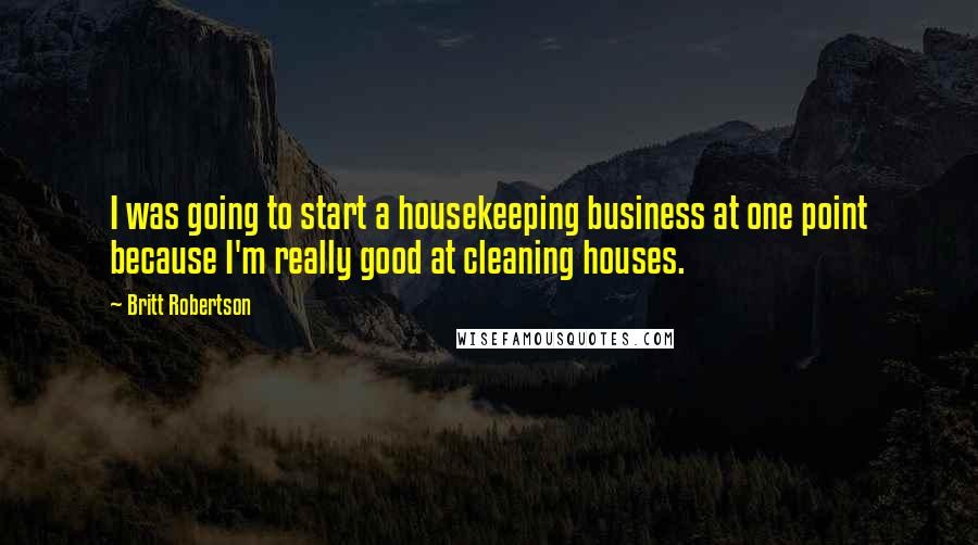 Britt Robertson Quotes: I was going to start a housekeeping business at one point because I'm really good at cleaning houses.