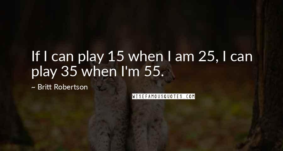Britt Robertson Quotes: If I can play 15 when I am 25, I can play 35 when I'm 55.