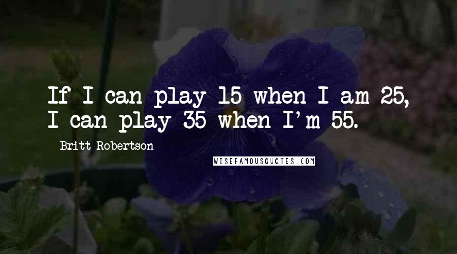 Britt Robertson Quotes: If I can play 15 when I am 25, I can play 35 when I'm 55.