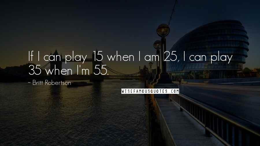 Britt Robertson Quotes: If I can play 15 when I am 25, I can play 35 when I'm 55.