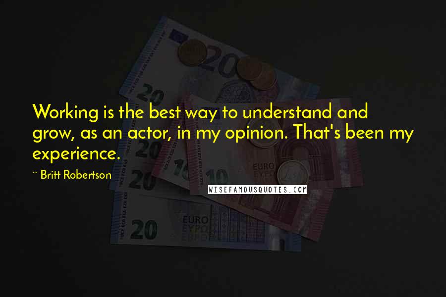 Britt Robertson Quotes: Working is the best way to understand and grow, as an actor, in my opinion. That's been my experience.