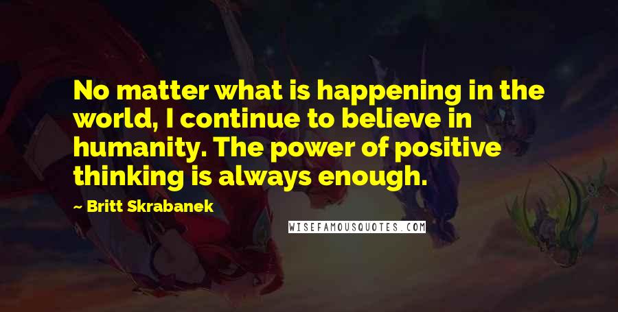 Britt Skrabanek Quotes: No matter what is happening in the world, I continue to believe in humanity. The power of positive thinking is always enough.