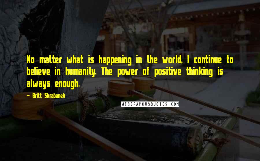 Britt Skrabanek Quotes: No matter what is happening in the world, I continue to believe in humanity. The power of positive thinking is always enough.