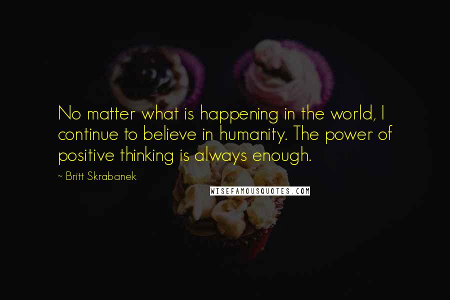 Britt Skrabanek Quotes: No matter what is happening in the world, I continue to believe in humanity. The power of positive thinking is always enough.