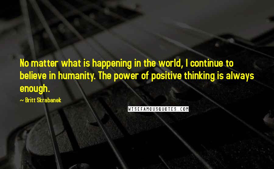 Britt Skrabanek Quotes: No matter what is happening in the world, I continue to believe in humanity. The power of positive thinking is always enough.