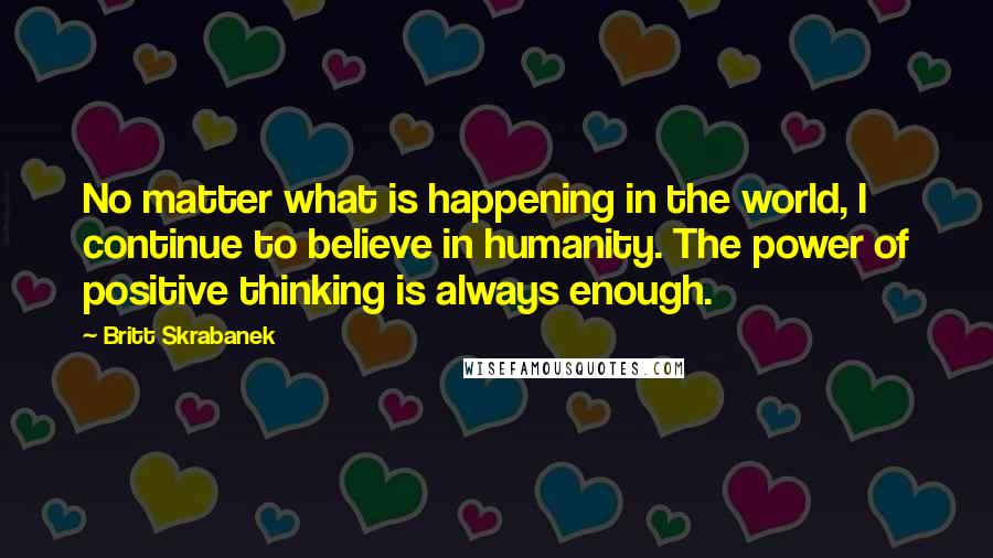 Britt Skrabanek Quotes: No matter what is happening in the world, I continue to believe in humanity. The power of positive thinking is always enough.