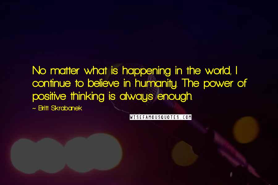 Britt Skrabanek Quotes: No matter what is happening in the world, I continue to believe in humanity. The power of positive thinking is always enough.