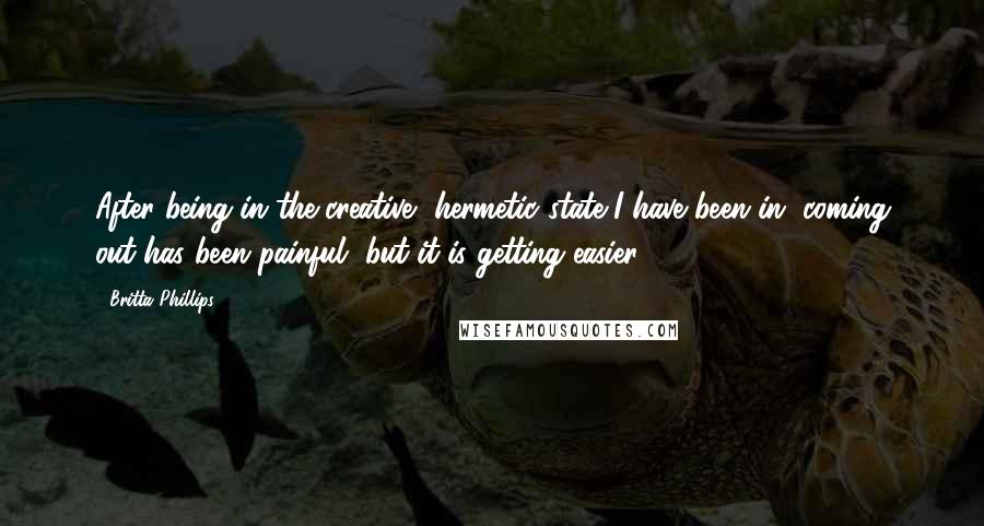 Britta Phillips Quotes: After being in the creative, hermetic state I have been in, coming out has been painful, but it is getting easier.