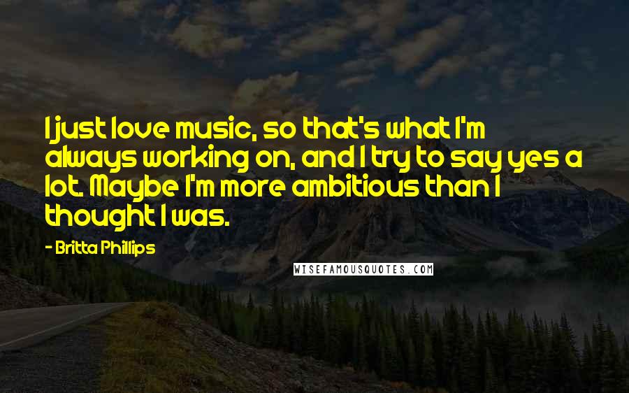 Britta Phillips Quotes: I just love music, so that's what I'm always working on, and I try to say yes a lot. Maybe I'm more ambitious than I thought I was.