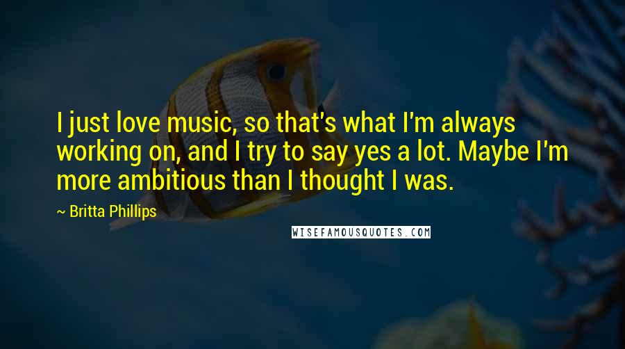 Britta Phillips Quotes: I just love music, so that's what I'm always working on, and I try to say yes a lot. Maybe I'm more ambitious than I thought I was.