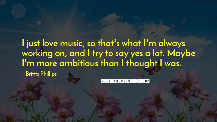 Britta Phillips Quotes: I just love music, so that's what I'm always working on, and I try to say yes a lot. Maybe I'm more ambitious than I thought I was.