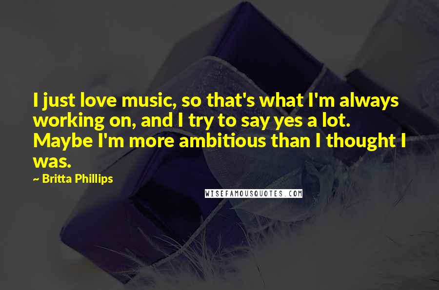 Britta Phillips Quotes: I just love music, so that's what I'm always working on, and I try to say yes a lot. Maybe I'm more ambitious than I thought I was.