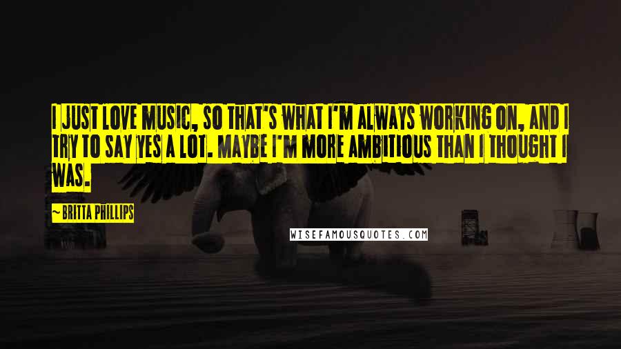 Britta Phillips Quotes: I just love music, so that's what I'm always working on, and I try to say yes a lot. Maybe I'm more ambitious than I thought I was.
