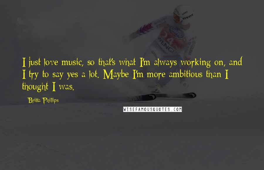 Britta Phillips Quotes: I just love music, so that's what I'm always working on, and I try to say yes a lot. Maybe I'm more ambitious than I thought I was.