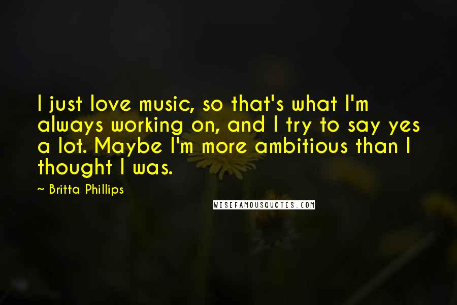 Britta Phillips Quotes: I just love music, so that's what I'm always working on, and I try to say yes a lot. Maybe I'm more ambitious than I thought I was.