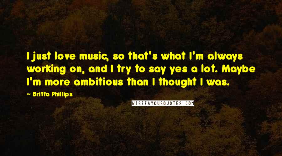 Britta Phillips Quotes: I just love music, so that's what I'm always working on, and I try to say yes a lot. Maybe I'm more ambitious than I thought I was.