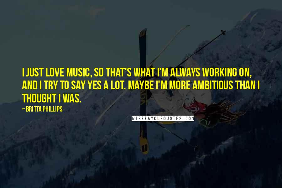 Britta Phillips Quotes: I just love music, so that's what I'm always working on, and I try to say yes a lot. Maybe I'm more ambitious than I thought I was.