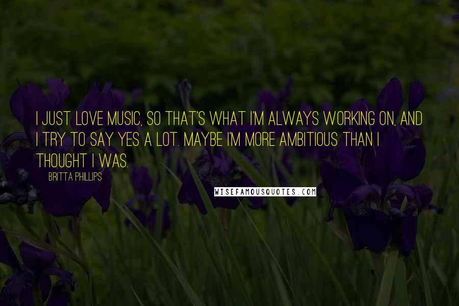 Britta Phillips Quotes: I just love music, so that's what I'm always working on, and I try to say yes a lot. Maybe I'm more ambitious than I thought I was.