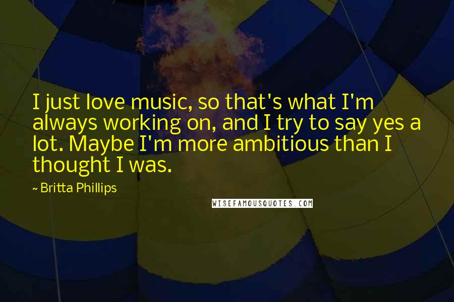 Britta Phillips Quotes: I just love music, so that's what I'm always working on, and I try to say yes a lot. Maybe I'm more ambitious than I thought I was.