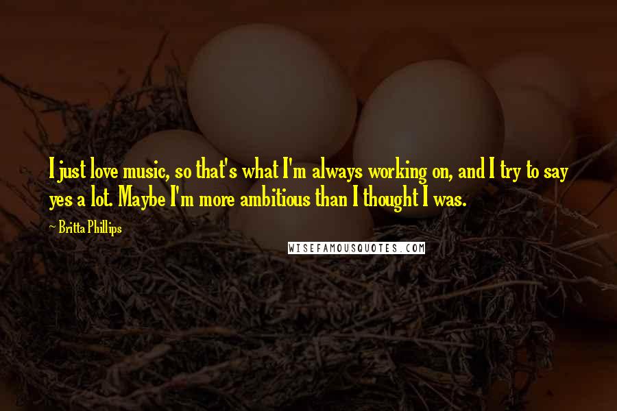 Britta Phillips Quotes: I just love music, so that's what I'm always working on, and I try to say yes a lot. Maybe I'm more ambitious than I thought I was.