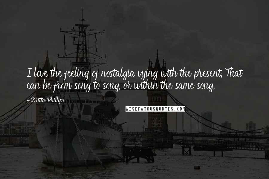 Britta Phillips Quotes: I love the feeling of nostalgia vying with the present. That can be from song to song, or within the same song.