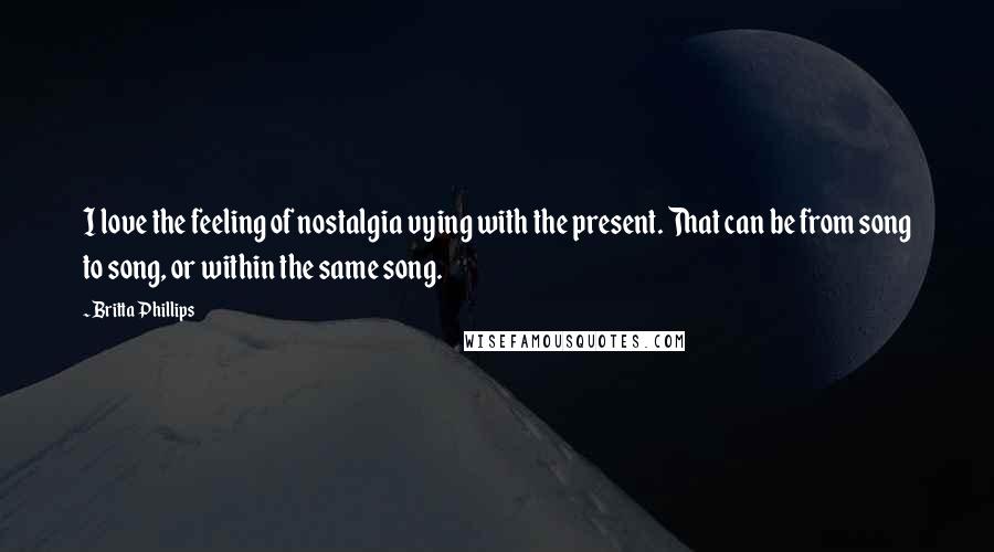 Britta Phillips Quotes: I love the feeling of nostalgia vying with the present. That can be from song to song, or within the same song.