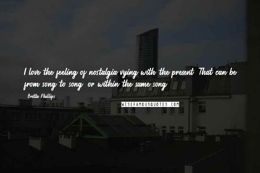 Britta Phillips Quotes: I love the feeling of nostalgia vying with the present. That can be from song to song, or within the same song.