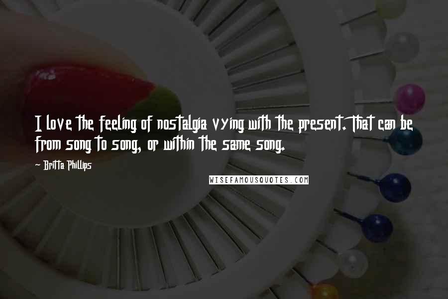 Britta Phillips Quotes: I love the feeling of nostalgia vying with the present. That can be from song to song, or within the same song.