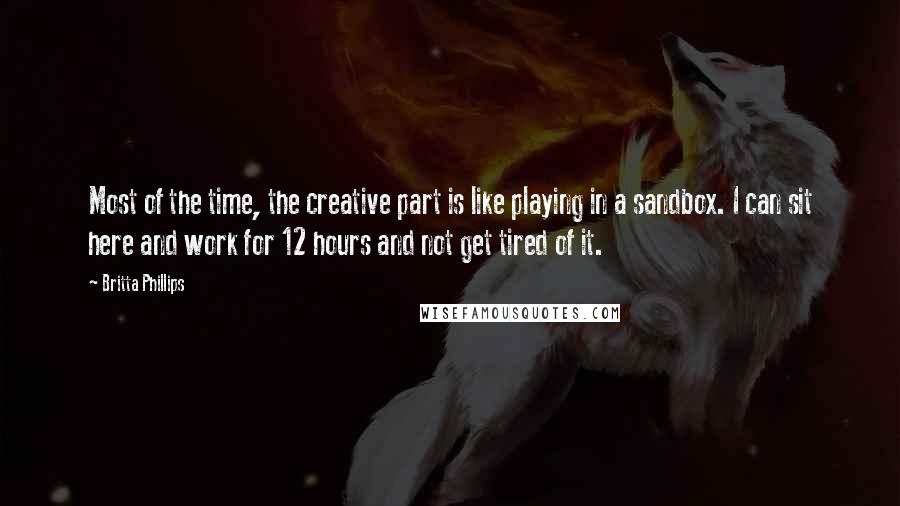 Britta Phillips Quotes: Most of the time, the creative part is like playing in a sandbox. I can sit here and work for 12 hours and not get tired of it.