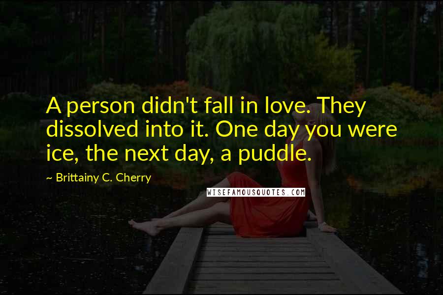 Brittainy C. Cherry Quotes: A person didn't fall in love. They dissolved into it. One day you were ice, the next day, a puddle.