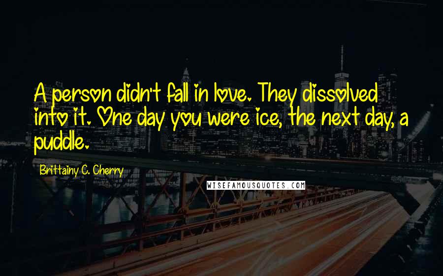 Brittainy C. Cherry Quotes: A person didn't fall in love. They dissolved into it. One day you were ice, the next day, a puddle.