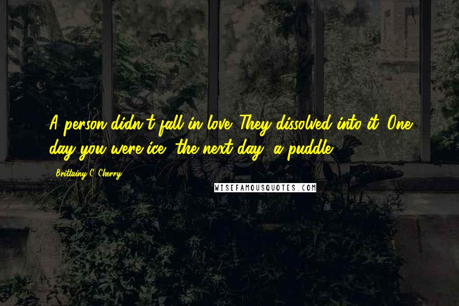 Brittainy C. Cherry Quotes: A person didn't fall in love. They dissolved into it. One day you were ice, the next day, a puddle.