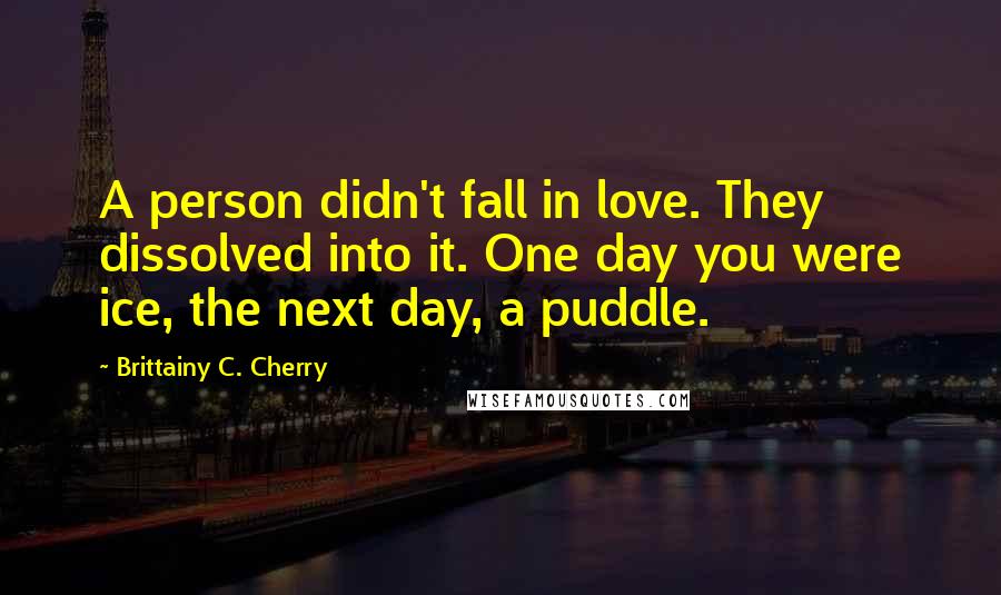 Brittainy C. Cherry Quotes: A person didn't fall in love. They dissolved into it. One day you were ice, the next day, a puddle.