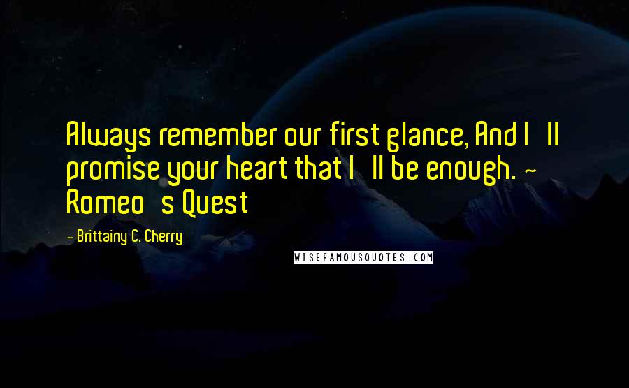 Brittainy C. Cherry Quotes: Always remember our first glance, And I'll promise your heart that I'll be enough. ~ Romeo's Quest