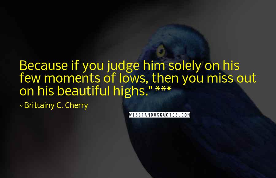 Brittainy C. Cherry Quotes: Because if you judge him solely on his few moments of lows, then you miss out on his beautiful highs." ***