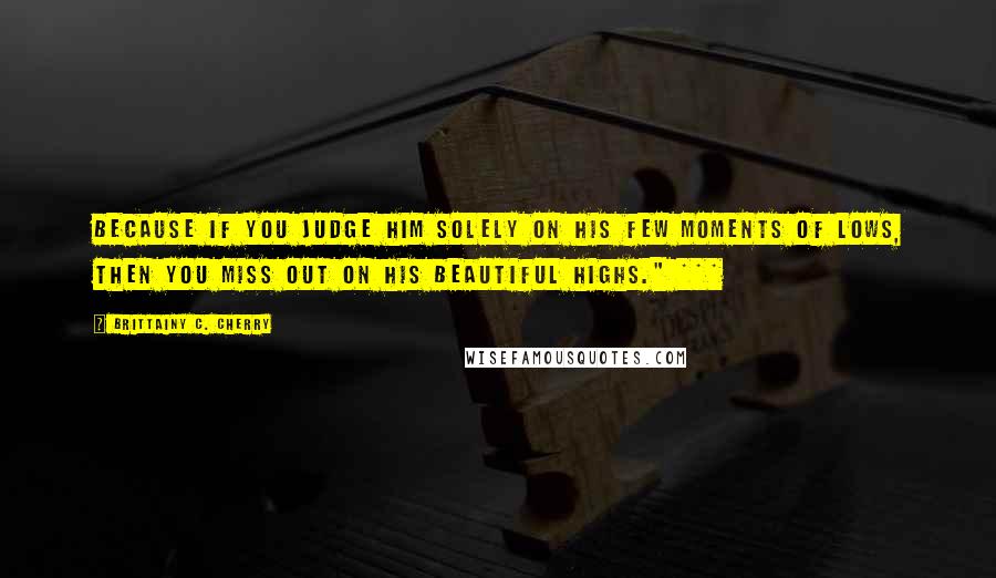 Brittainy C. Cherry Quotes: Because if you judge him solely on his few moments of lows, then you miss out on his beautiful highs." ***