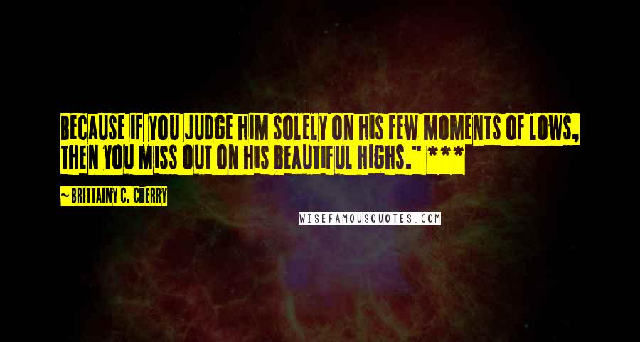 Brittainy C. Cherry Quotes: Because if you judge him solely on his few moments of lows, then you miss out on his beautiful highs." ***