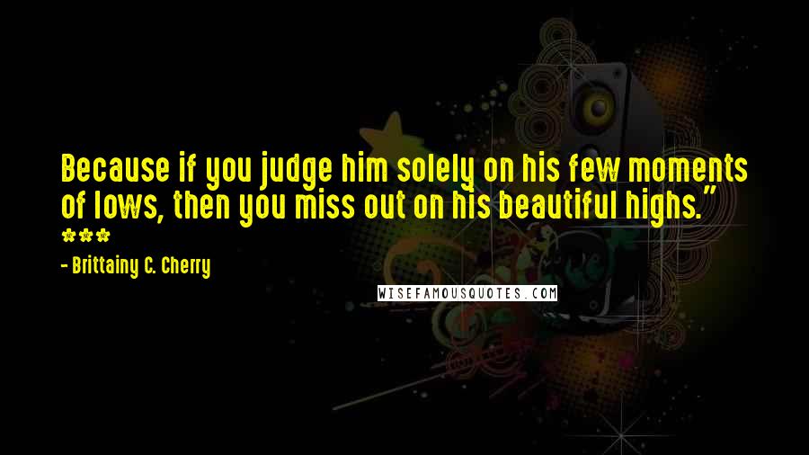 Brittainy C. Cherry Quotes: Because if you judge him solely on his few moments of lows, then you miss out on his beautiful highs." ***