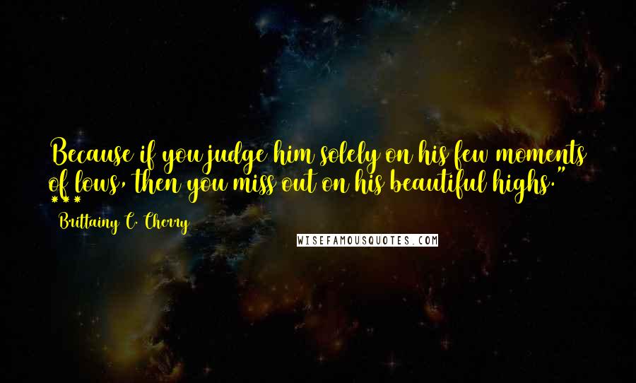 Brittainy C. Cherry Quotes: Because if you judge him solely on his few moments of lows, then you miss out on his beautiful highs." ***