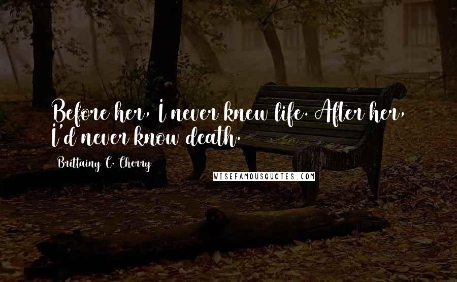 Brittainy C. Cherry Quotes: Before her, I never knew life. After her, I'd never know death.