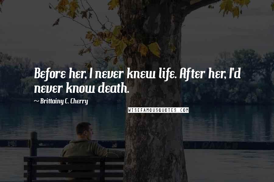 Brittainy C. Cherry Quotes: Before her, I never knew life. After her, I'd never know death.