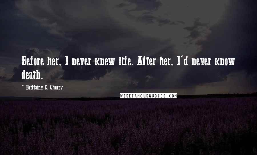 Brittainy C. Cherry Quotes: Before her, I never knew life. After her, I'd never know death.