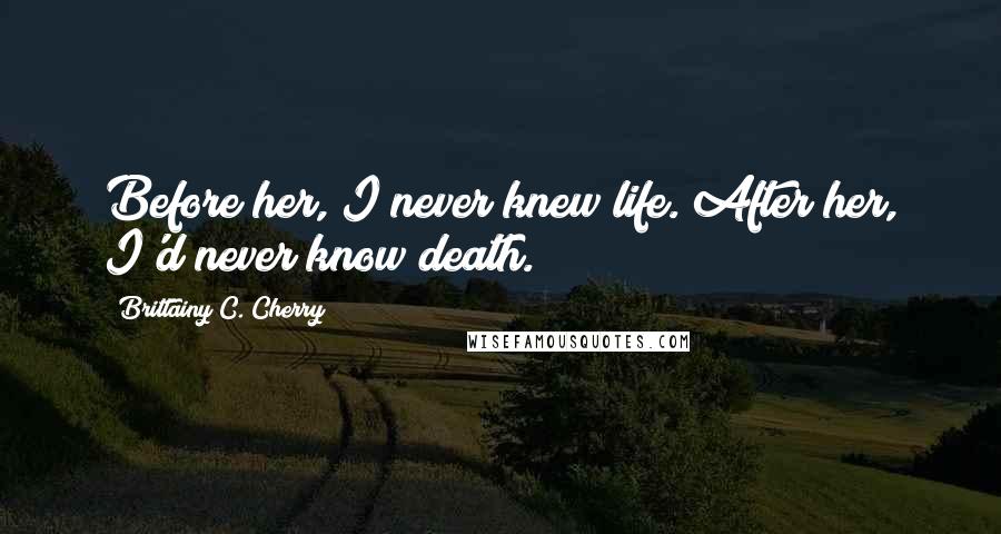 Brittainy C. Cherry Quotes: Before her, I never knew life. After her, I'd never know death.