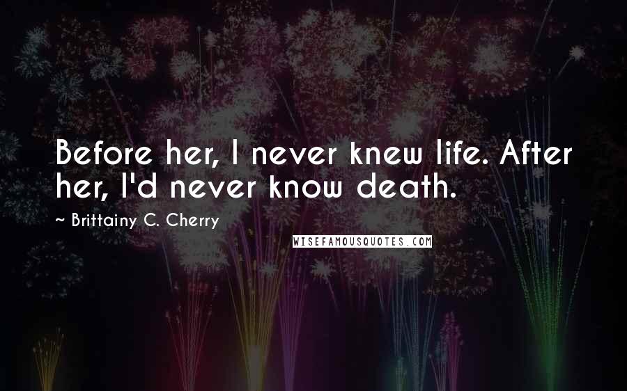 Brittainy C. Cherry Quotes: Before her, I never knew life. After her, I'd never know death.