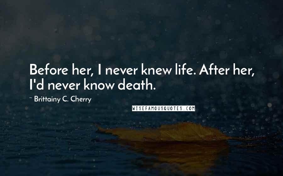 Brittainy C. Cherry Quotes: Before her, I never knew life. After her, I'd never know death.