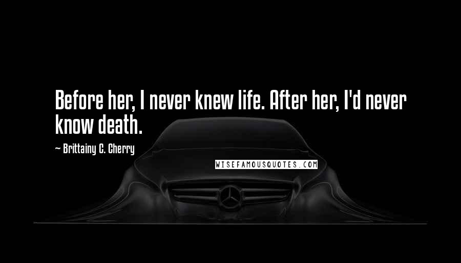 Brittainy C. Cherry Quotes: Before her, I never knew life. After her, I'd never know death.